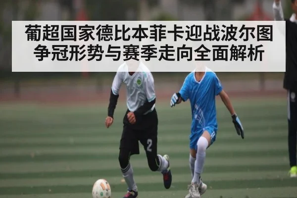葡超国家德比本菲卡迎战波尔图 争冠形势与赛季走向全面解析
