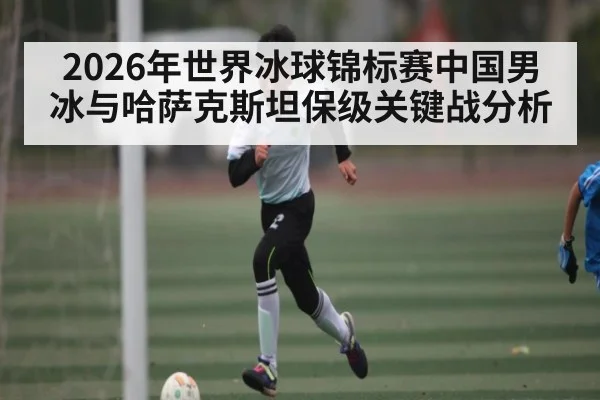 2026年世界冰球锦标赛中国男冰与哈萨克斯坦保级关键战分析