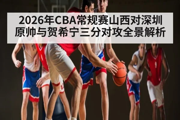 2026年CBA常规赛山西对深圳原帅与贺希宁三分对攻全景解析